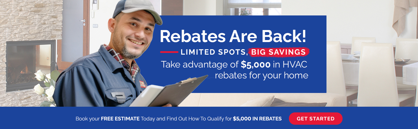 Rebates Are Back! Limited spots, big savings! Take advantage of $5,000 in HVAC rebates for your home. Book your free estimate today and find out how to qualify.